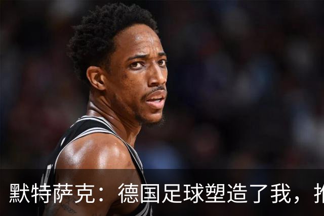 默特萨克：德国足球塑造了我，推动青训体系发展是我的动力